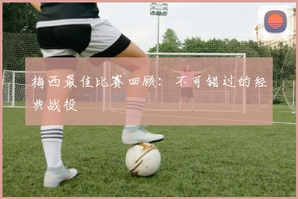 梅西最佳比赛回顾：不可错过的经典战役