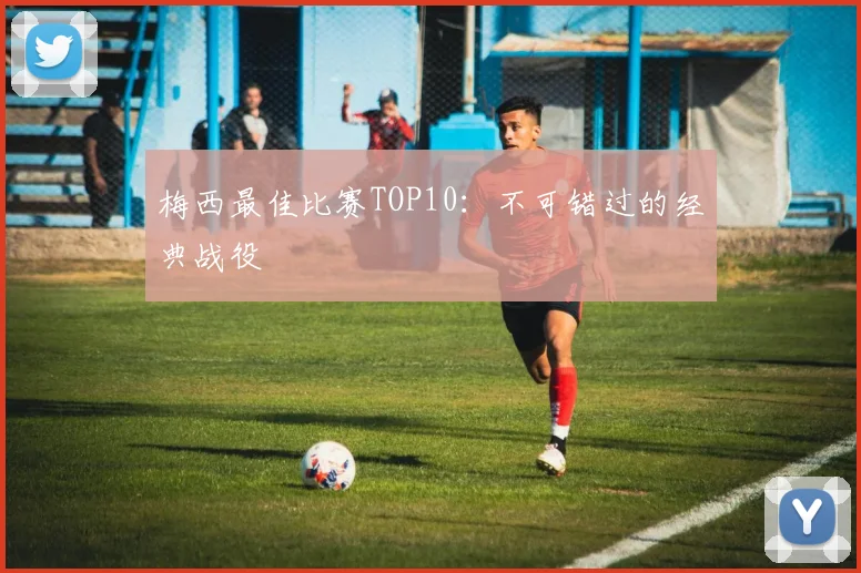 梅西最佳比赛TOP10：不可错过的经典战役