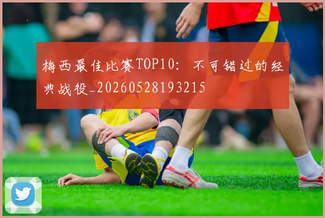 梅西最佳比赛TOP10：不可错过的经典战役_20260528193215